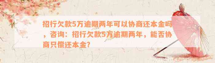 招行欠款5万逾期两年可以协商还本金吗，咨询：招行欠款5万逾期两年，能否协商只偿还本金？