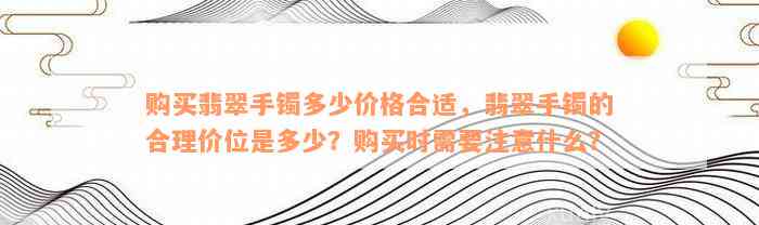 购买翡翠手镯多少价格合适，翡翠手镯的合理价位是多少？购买时需要注意什么？