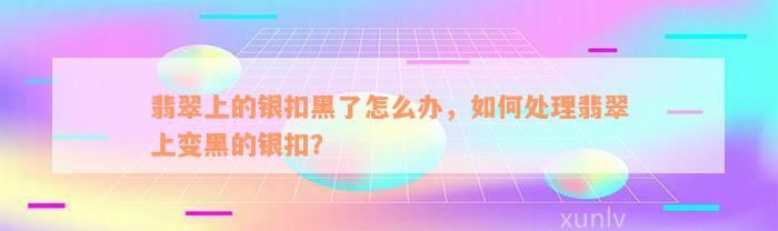 翡翠上的银扣黑了怎么办，如何处理翡翠上变黑的银扣？