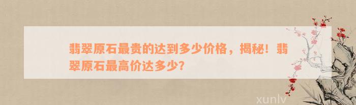 翡翠原石最贵的达到多少价格，揭秘！翡翠原石最高价达多少？