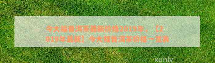 今大福普洱茶最新价格2019年，【2019年最新】今大福普洱茶价格一览表