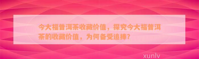 今大福普洱茶收藏价值，探究今大福普洱茶的收藏价值，为何备受追捧？