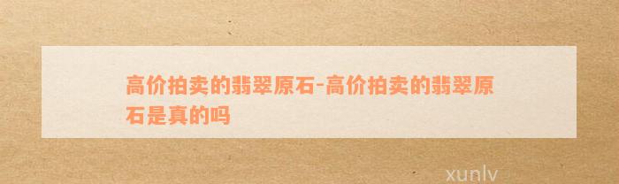 高价拍卖的翡翠原石-高价拍卖的翡翠原石是真的吗