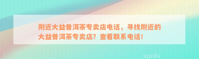 附近大益普洱茶专卖店电话，寻找附近的大益普洱茶专卖店？查看联系电话！