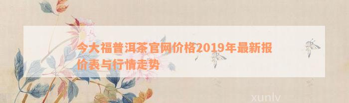 今大福普洱茶官网价格2019年最新报价表与行情走势