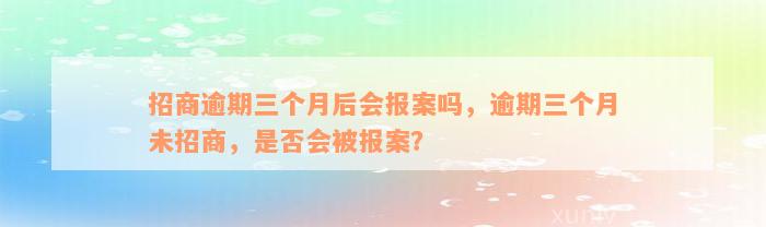 招商逾期三个月后会报案吗，逾期三个月未招商，是否会被报案？