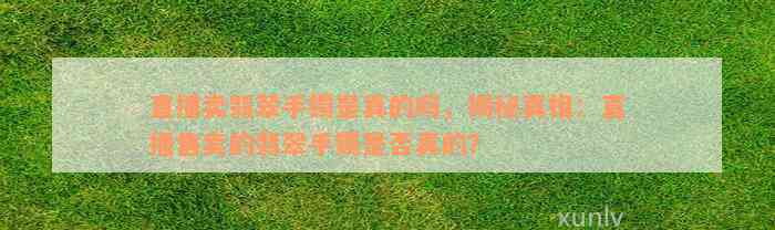 直播卖翡翠手镯是真的吗，揭秘真相：直播售卖的翡翠手镯是否真的？