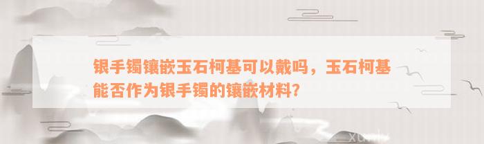 银手镯镶嵌玉石柯基可以戴吗，玉石柯基能否作为银手镯的镶嵌材料？