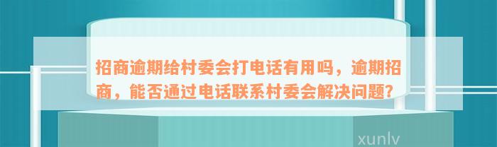 招商逾期给村委会打电话有用吗，逾期招商，能否通过电话联系村委会解决问题？