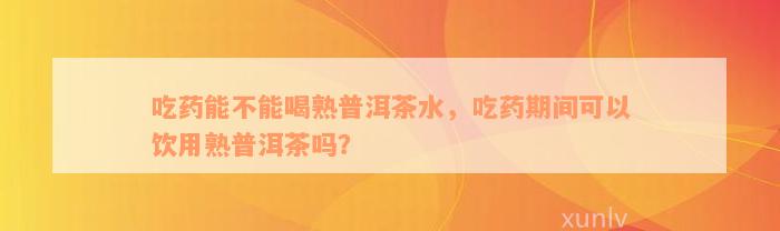 吃药能不能喝熟普洱茶水，吃药期间可以饮用熟普洱茶吗？