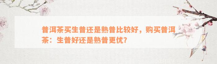 普洱茶买生普还是熟普比较好，购买普洱茶：生普好还是熟普更优？