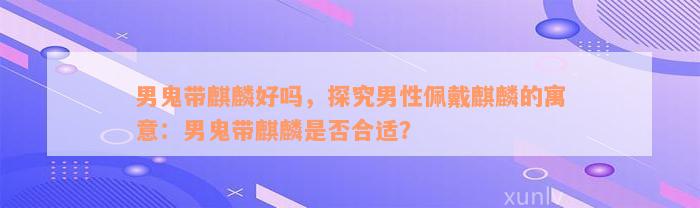 男鬼带麒麟好吗，探究男性佩戴麒麟的寓意：男鬼带麒麟是否合适？