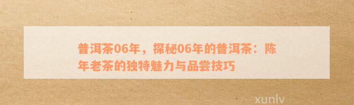 普洱茶06年，探秘06年的普洱茶：陈年老茶的独特魅力与品尝技巧