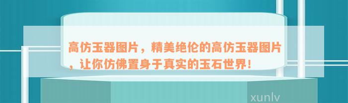 高仿玉器图片，精美绝伦的高仿玉器图片，让你仿佛置身于真实的玉石世界！