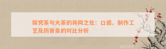 探究茶与大茶的异同之处：口感、制作工艺及历背景的对比分析