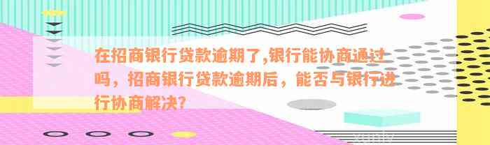 在招商银行贷款逾期了,银行能协商通过吗，招商银行贷款逾期后，能否与银行进行协商解决？