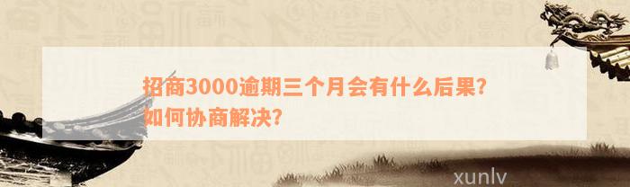 招商3000逾期三个月会有什么后果？如何协商解决？