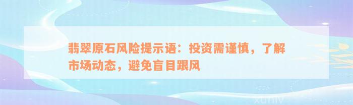 翡翠原石风险提示语：投资需谨慎，了解市场动态，避免盲目跟风