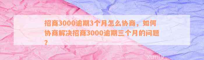 招商3000逾期3个月怎么协商，如何协商解决招商3000逾期三个月的问题？