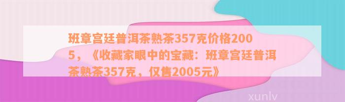 班章宫廷普洱茶熟茶357克价格2005，《收藏家眼中的宝藏：班章宫廷普洱茶熟茶357克，仅售2005元》