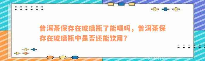 普洱茶保存在玻璃瓶了能喝吗，普洱茶保存在玻璃瓶中是否还能饮用？