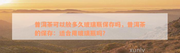 普洱茶可以放多久玻璃瓶保存吗，普洱茶的保存：适合用玻璃瓶吗？