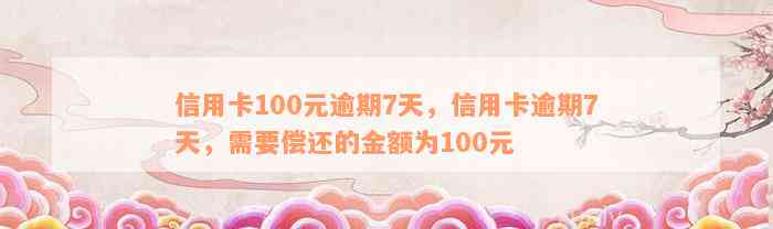 信用卡100元逾期7天，信用卡逾期7天，需要偿还的金额为100元