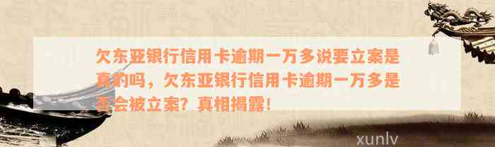 欠东亚银行信用卡逾期一万多说要立案是真的吗，欠东亚银行信用卡逾期一万多是否会被立案？真相揭露！