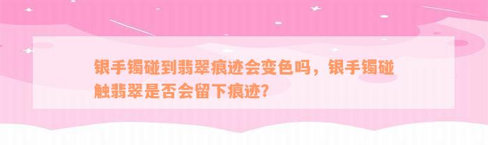 银手镯碰到翡翠痕迹会变色吗，银手镯碰触翡翠是否会留下痕迹？