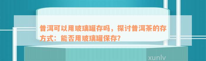 普洱可以用玻璃罐存吗，探讨普洱茶的存方式：能否用玻璃罐保存？