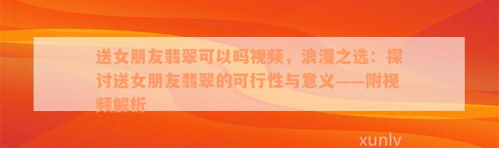 送女朋友翡翠可以吗视频，浪漫之选：探讨送女朋友翡翠的可行性与意义——附视频解析