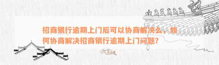 招商银行逾期上门后可以协商解决么，如何协商解决招商银行逾期上门问题？