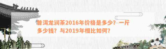 普洱龙润茶2016年价格是多少？一斤多少钱？与2019年相比如何？