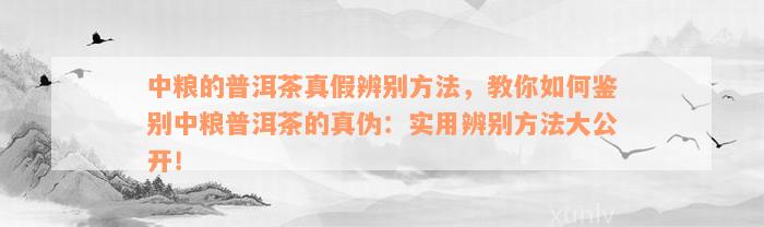 中粮的普洱茶真假辨别方法，教你如何鉴别中粮普洱茶的真伪：实用辨别方法大公开！