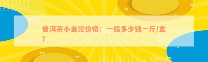 普洱茶小金沱价格：一般多少钱一斤/盒？