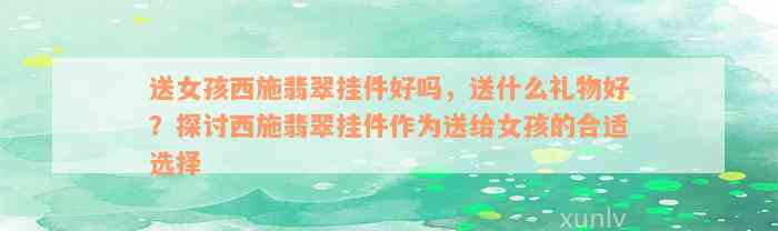 送女孩西施翡翠挂件好吗，送什么礼物好？探讨西施翡翠挂件作为送给女孩的合适选择