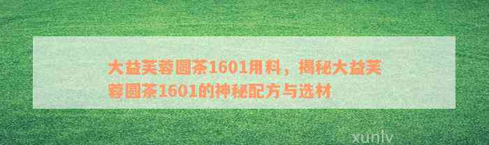 大益芙蓉圆茶1601用料，揭秘大益芙蓉圆茶1601的神秘配方与选材