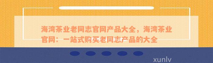 海湾茶业老同志官网产品大全，海湾茶业官网：一站式购买老同志产品的大全