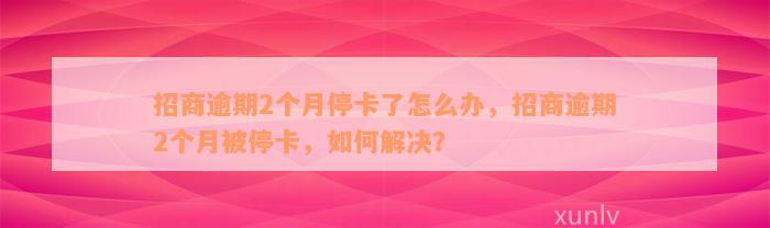 招商逾期2个月停卡了怎么办，招商逾期2个月被停卡，如何解决？