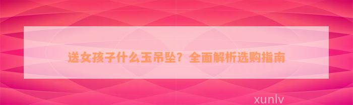 送女孩子什么玉吊坠？全面解析选购指南