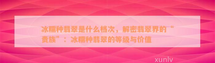 冰糯种翡翠是什么档次，解密翡翠界的“贵族”：冰糯种翡翠的等级与价值