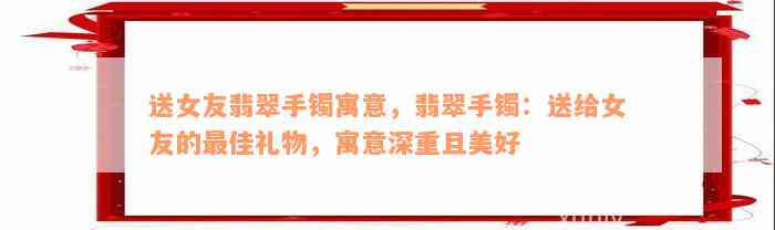 送女友翡翠手镯寓意，翡翠手镯：送给女友的最佳礼物，寓意深重且美好