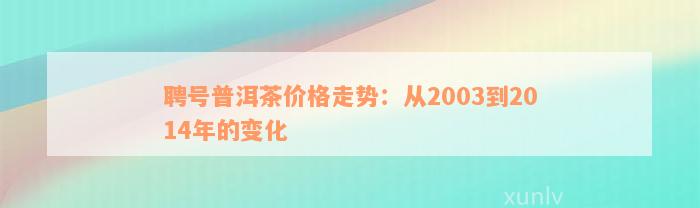 聘号普洱茶价格走势：从2003到2014年的变化