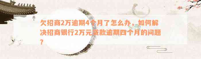 欠招商2万逾期4个月了怎么办，如何解决招商银行2万元贷款逾期四个月的问题？