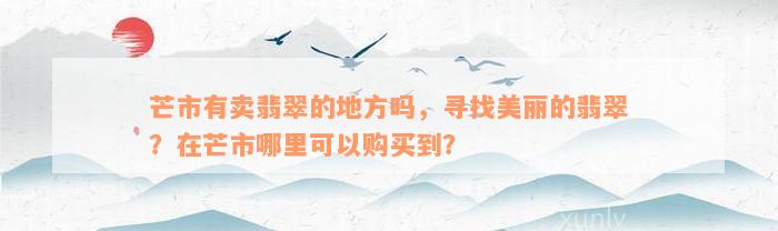 芒市有卖翡翠的地方吗，寻找美丽的翡翠？在芒市哪里可以购买到？