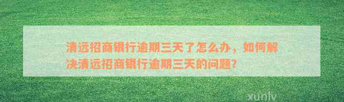 清远招商银行逾期三天了怎么办，如何解决清远招商银行逾期三天的问题？