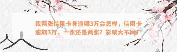 我两张信用卡各逾期3万会怎样，信用卡逾期3万，一张还是两张？影响大不同！