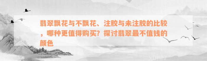 翡翠飘花与不飘花、注胶与未注胶的比较，哪种更值得购买？探讨翡翠最不值钱的颜色