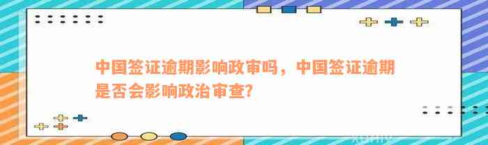 中国签证逾期影响政审吗，中国签证逾期是否会影响政治审查？