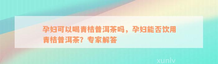 孕妇可以喝青桔普洱茶吗，孕妇能否饮用青桔普洱茶？专家解答